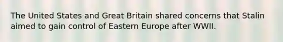 The United States and Great Britain shared concerns that Stalin aimed to gain control of Eastern Europe after WWII.