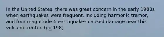 In the United States, there was great concern in the early 1980s when earthquakes were frequent, including harmonic tremor, and four magnitude 6 earthquakes caused damage near this volcanic center. (pg 198)