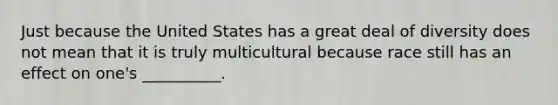 Just because the United States has a great deal of diversity does not mean that it is truly multicultural because race still has an effect on one's __________.