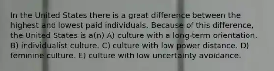 In the United States there is a great difference between the highest and lowest paid individuals. Because of this difference, the United States is a(n) A) culture with a long-term orientation. B) individualist culture. C) culture with low power distance. D) feminine culture. E) culture with low uncertainty avoidance.