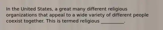 In the United States, a great many different religious organizations that appeal to a wide variety of different people coexist together. This is termed religious __________.​