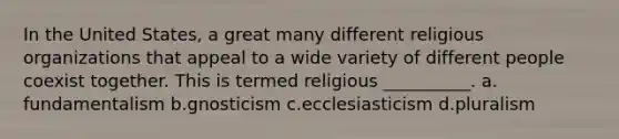 In the United States, a great many different religious organizations that appeal to a wide variety of different people coexist together. This is termed religious __________.​ a.​fundamentalism b.​gnosticism c.​ecclesiasticism d.​pluralism