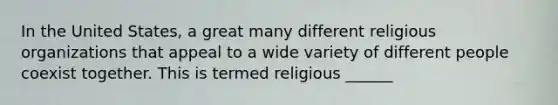 In the United States, a great many different religious organizations that appeal to a wide variety of different people coexist together. This is termed religious ______