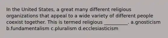 In the United States, a great many different religious organizations that appeal to a wide variety of different people coexist together. This is termed religious __________.​ a.​gnosticism b.​fundamentalism c.​pluralism d.​ecclesiasticism