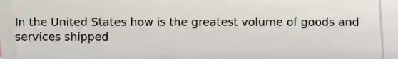In the United States how is the greatest volume of goods and services shipped