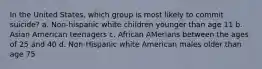 In the United States, which group is most likely to commit suicide? a. Non-hispanic white children younger than age 11 b. Asian American teenagers c. African AMerians between the ages of 25 and 40 d. Non-Hispanic white American males older than age 75