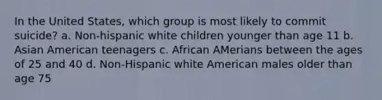 In the United States, which group is most likely to commit suicide? a. Non-hispanic white children younger than age 11 b. Asian American teenagers c. African AMerians between the ages of 25 and 40 d. Non-Hispanic white American males older than age 75