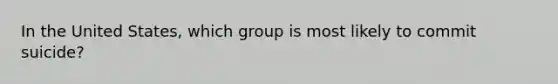 In the United States, which group is most likely to commit suicide?