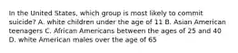 In the United States, which group is most likely to commit suicide? A. white children under the age of 11 B. Asian American teenagers C. African Americans between the ages of 25 and 40 D. white American males over the age of 65