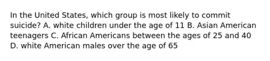 In the United States, which group is most likely to commit suicide? A. white children under the age of 11 B. Asian American teenagers C. African Americans between the ages of 25 and 40 D. white American males over the age of 65