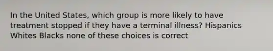 In the United States, which group is more likely to have treatment stopped if they have a terminal illness? Hispanics Whites Blacks none of these choices is correct