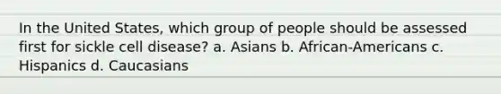 In the United States, which group of people should be assessed first for sickle cell disease? a. Asians b. African-Americans c. Hispanics d. Caucasians