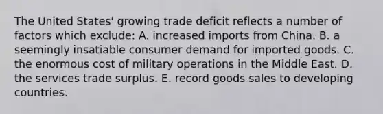 The United States' growing trade deficit reflects a number of factors which exclude: A. increased imports from China. B. a seemingly insatiable consumer demand for imported goods. C. the enormous cost of military operations in the Middle East. D. the services trade surplus. E. record goods sales to developing countries.