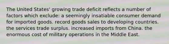 The United States' growing trade deficit reflects a number of factors which exclude: a seemingly insatiable consumer demand for imported goods. record goods sales to developing countries. the services trade surplus. increased imports from China. the enormous cost of military operations in the Middle East.