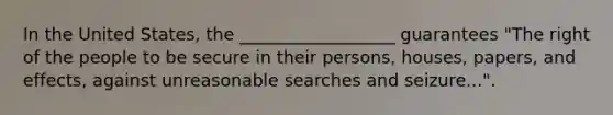 In the United States, the __________________ guarantees "The right of the people to be secure in their persons, houses, papers, and effects, against unreasonable searches and seizure...".