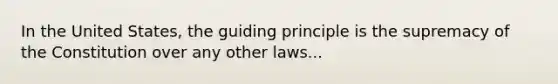 In the United States, the guiding principle is the supremacy of the Constitution over any other laws...