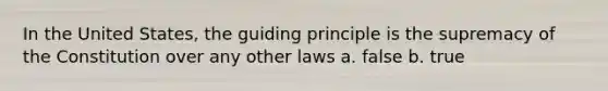 In the United States, the guiding principle is the supremacy of the Constitution over any other laws a. false b. true