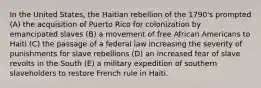 In the United States, the Haitian rebellion of the 1790's prompted (A) the acquisition of Puerto Rico for colonization by emancipated slaves (B) a movement of free African Americans to Haiti (C) the passage of a federal law increasing the severity of punishments for slave rebellions (D) an increased fear of slave revolts in the South (E) a military expedition of southern slaveholders to restore French rule in Haiti.