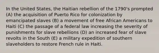 In the United States, the Haitian rebellion of the 1790's prompted (A) the acquisition of Puerto Rico for colonization by emancipated slaves (B) a movement of free African Americans to Haiti (C) the passage of a federal law increasing the severity of punishments for slave rebellions (D) an increased fear of slave revolts in the South (E) a military expedition of southern slaveholders to restore French rule in Haiti.