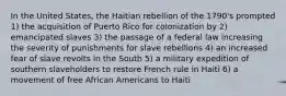 In the United States, the Haitian rebellion of the 1790's prompted 1) the acquisition of Puerto Rico for colonization by 2) emancipated slaves 3) the passage of a federal law increasing the severity of punishments for slave rebellions 4) an increased fear of slave revolts in the South 5) a military expedition of southern slaveholders to restore French rule in Haiti 6) a movement of free African Americans to Haiti