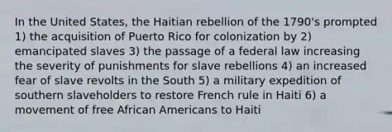 In the United States, the Haitian rebellion of the 1790's prompted 1) the acquisition of Puerto Rico for colonization by 2) emancipated slaves 3) the passage of a federal law increasing the severity of punishments for slave rebellions 4) an increased fear of slave revolts in the South 5) a military expedition of southern slaveholders to restore French rule in Haiti 6) a movement of free African Americans to Haiti