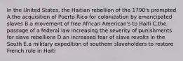 In the United States, the Haitian rebellion of the 1790's prompted A.the acquisition of Puerto Rico for colonization by emancipated slaves B.a movement of free African American's to Haiti C.the passage of a federal law increasing the severity of punishments for slave rebellions D.an increased fear of slave revolts in the South E.a military expedition of southern slaveholders to restore French rule in Haiti