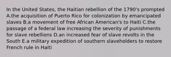 In the United States, the Haitian rebellion of the 1790's prompted A.the acquisition of Puerto Rico for colonization by emancipated slaves B.a movement of free African American's to Haiti C.the passage of a federal law increasing the severity of punishments for slave rebellions D.an increased fear of slave revolts in the South E.a military expedition of southern slaveholders to restore French rule in Haiti