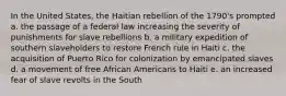 In the United States, the Haitian rebellion of the 1790's prompted a. the passage of a federal law increasing the severity of punishments for slave rebellions b. a military expedition of southern slaveholders to restore French rule in Haiti c. the acquisition of Puerto Rico for colonization by emancipated slaves d. a movement of free African Americans to Haiti e. an increased fear of slave revolts in the South