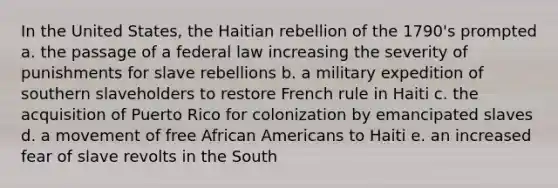 In the United States, the Haitian rebellion of the 1790's prompted a. the passage of a federal law increasing the severity of punishments for slave rebellions b. a military expedition of southern slaveholders to restore French rule in Haiti c. the acquisition of Puerto Rico for colonization by emancipated slaves d. a movement of free African Americans to Haiti e. an increased fear of slave revolts in the South