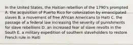 In the United States, the Haitian rebellion of the 1790's prompted A. the acquisition of Puerto Rico for colonization by emancipated slaves B. a movement of free African Americans to Haiti C. the passage of a federal law increasing the severity of punishments for slave rebellions D. an increased fear of slave revolts in the South E. a military expedition of southern slaveholders to restore French rule in Haiti