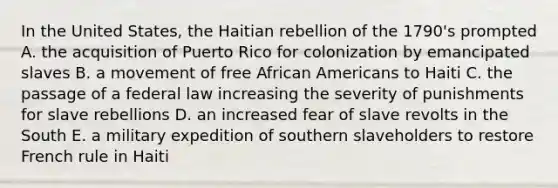 In the United States, the Haitian rebellion of the 1790's prompted A. the acquisition of Puerto Rico for colonization by emancipated slaves B. a movement of free African Americans to Haiti C. the passage of a federal law increasing the severity of punishments for slave rebellions D. an increased fear of slave revolts in the South E. a military expedition of southern slaveholders to restore French rule in Haiti