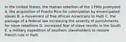 In the United States, the Haitian rebellion of the 1790s prompted A. the acquisition of Puerto Rico for colonization by emancipated slaves B. a movement of free African Americans to Haiti C. the passage of a federal law increasing the severity of punishments for slave rebellions D. increased fear of slave revolts in the South E. a military expedition of southern slaveholders to restore French rule in Haiti