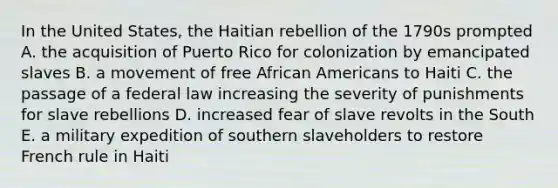 In the United States, the Haitian rebellion of the 1790s prompted A. the acquisition of Puerto Rico for colonization by emancipated slaves B. a movement of free African Americans to Haiti C. the passage of a federal law increasing the severity of punishments for slave rebellions D. increased fear of slave revolts in the South E. a military expedition of southern slaveholders to restore French rule in Haiti