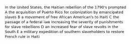 In the United States, the Haitian rebellion of the 1790's prompted A the acquisition of Puerto Rico for colonization by emancipated slaves B a movement of free African American's to Haiti C the passage of a federal law increasing the severity of punishments for slave rebellions D an increased fear of slave revolts in the South E a military expedition of southern slaveholders to restore French rule in Haiti