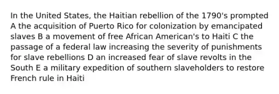 In the United States, the Haitian rebellion of the 1790's prompted A the acquisition of Puerto Rico for colonization by emancipated slaves B a movement of free African American's to Haiti C the passage of a federal law increasing the severity of punishments for slave rebellions D an increased fear of slave revolts in the South E a military expedition of southern slaveholders to restore French rule in Haiti