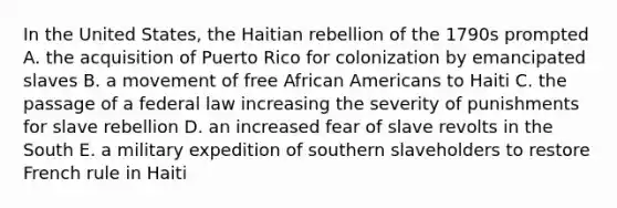 In the United States, the Haitian rebellion of the 1790s prompted A. the acquisition of Puerto Rico for colonization by emancipated slaves B. a movement of free African Americans to Haiti C. the passage of a federal law increasing the severity of punishments for slave rebellion D. an increased fear of slave revolts in the South E. a military expedition of southern slaveholders to restore French rule in Haiti