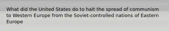 What did the United States do to halt the spread of communism to Western Europe from the Soviet-controlled nations of Eastern Europe