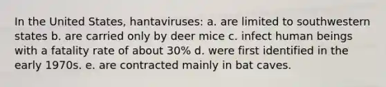 In the United States, hantaviruses: a. are limited to southwestern states b. are carried only by deer mice c. infect human beings with a fatality rate of about 30% d. were first identified in the early 1970s. e. are contracted mainly in bat caves.