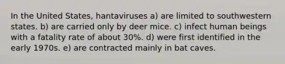 In the United States, hantaviruses a) are limited to southwestern states. b) are carried only by deer mice. c) infect human beings with a fatality rate of about 30%. d) were first identified in the early 1970s. e) are contracted mainly in bat caves.