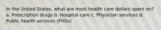 In the United States, what are most health care dollars spent on? a. Prescription drugs b. Hospital care c. Physician services d. Public health services (PHSs)