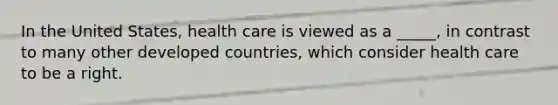 In the United States, health care is viewed as a _____, in contrast to many other developed countries, which consider health care to be a right.