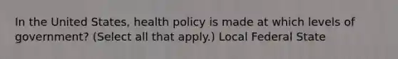 In the United States, health policy is made at which levels of government? (Select all that apply.) Local Federal State