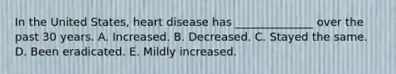 In the United States, heart disease has ______________ over the past 30 years. A. Increased. B. Decreased. C. Stayed the same. D. Been eradicated. E. Mildly increased.