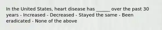 In the United States, heart disease has ______ over the past 30 years - Increased - Decreased - Stayed the same - Been eradicated - None of the above