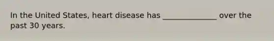 In the United States, heart disease has ______________ over the past 30 years.