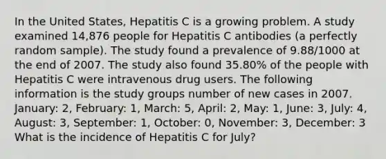 In the United States, Hepatitis C is a growing problem. A study examined 14,876 people for Hepatitis C antibodies (a perfectly random sample). The study found a prevalence of 9.88/1000 at the end of 2007. The study also found 35.80% of the people with Hepatitis C were intravenous drug users. The following information is the study groups number of new cases in 2007. January: 2, February: 1, March: 5, April: 2, May: 1, June: 3, July: 4, August: 3, September: 1, October: 0, November: 3, December: 3 What is the incidence of Hepatitis C for July?