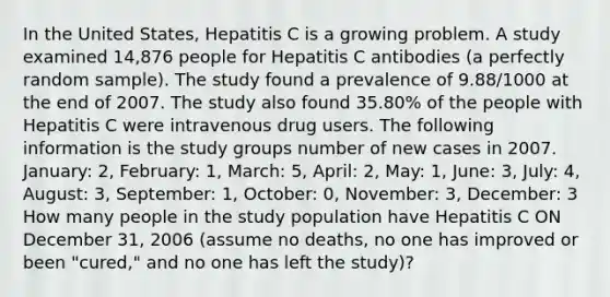 In the United States, Hepatitis C is a growing problem. A study examined 14,876 people for Hepatitis C antibodies (a perfectly random sample). The study found a prevalence of 9.88/1000 at the end of 2007. The study also found 35.80% of the people with Hepatitis C were intravenous drug users. The following information is the study groups number of new cases in 2007. January: 2, February: 1, March: 5, April: 2, May: 1, June: 3, July: 4, August: 3, September: 1, October: 0, November: 3, December: 3 How many people in the study population have Hepatitis C ON December 31, 2006 (assume no deaths, no one has improved or been "cured," and no one has left the study)?