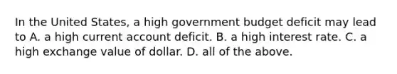 In the United​ States, a high government budget deficit may lead to A. a high current account deficit. B. a high interest rate. C. a high exchange value of dollar. D. all of the above.