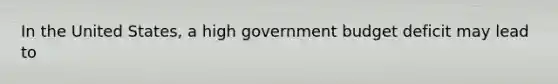 In the United​ States, a high government budget deficit may lead to