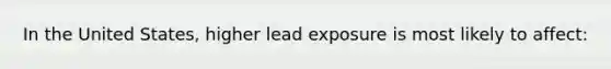 In the United States, higher lead exposure is most likely to affect: